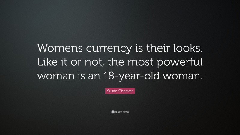 Susan Cheever Quote: “Womens currency is their looks. Like it or not, the most powerful woman is an 18-year-old woman.”