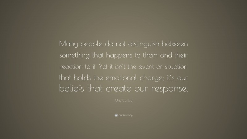 Chip Conley Quote: “Many people do not distinguish between something that happens to them and their reaction to it. Yet it isn’t the event or situation that holds the emotional charge; it’s our beliefs that create our response.”