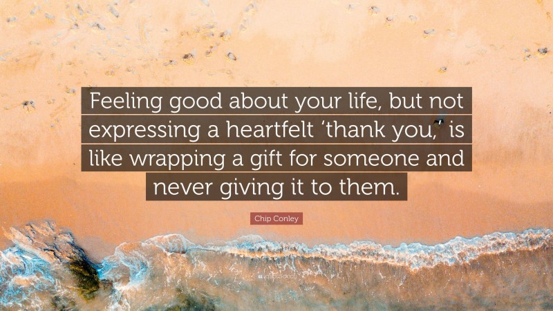 Chip Conley Quote: “Feeling good about your life, but not expressing a heartfelt ‘thank you,’ is like wrapping a gift for someone and never giving it to them.”