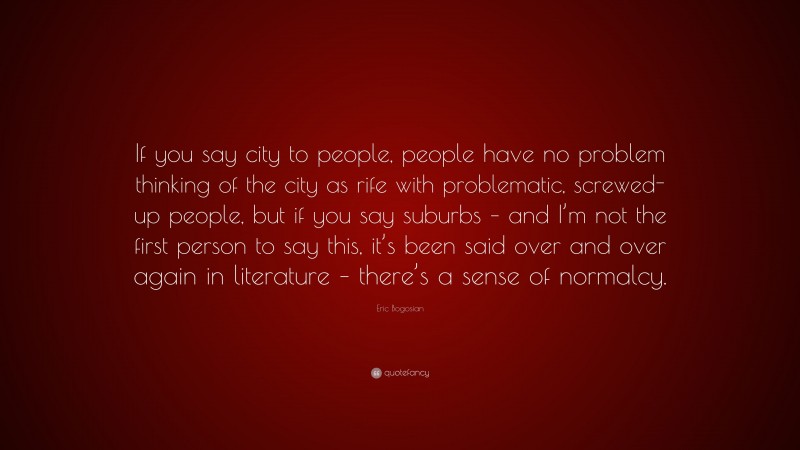 Eric Bogosian Quote: “If you say city to people, people have no problem thinking of the city as rife with problematic, screwed-up people, but if you say suburbs – and I’m not the first person to say this, it’s been said over and over again in literature – there’s a sense of normalcy.”