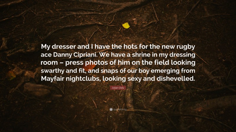 Julian Clary Quote: “My dresser and I have the hots for the new rugby ace Danny Cipriani. We have a shrine in my dressing room – press photos of him on the field looking swarthy and fit, and snaps of our boy emerging from Mayfair nightclubs, looking sexy and dishevelled.”