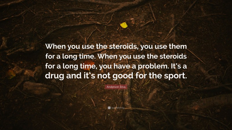Anderson Silva Quote: “When you use the steroids, you use them for a long time. When you use the steroids for a long time, you have a problem. It’s a drug and it’s not good for the sport.”