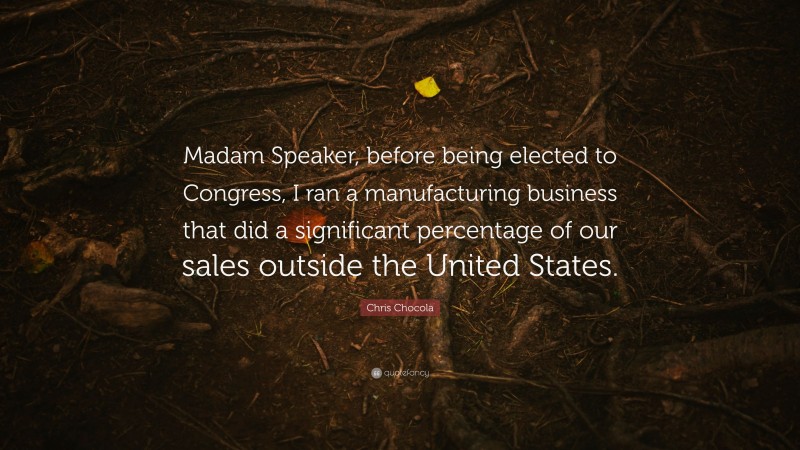 Chris Chocola Quote: “Madam Speaker, before being elected to Congress, I ran a manufacturing business that did a significant percentage of our sales outside the United States.”