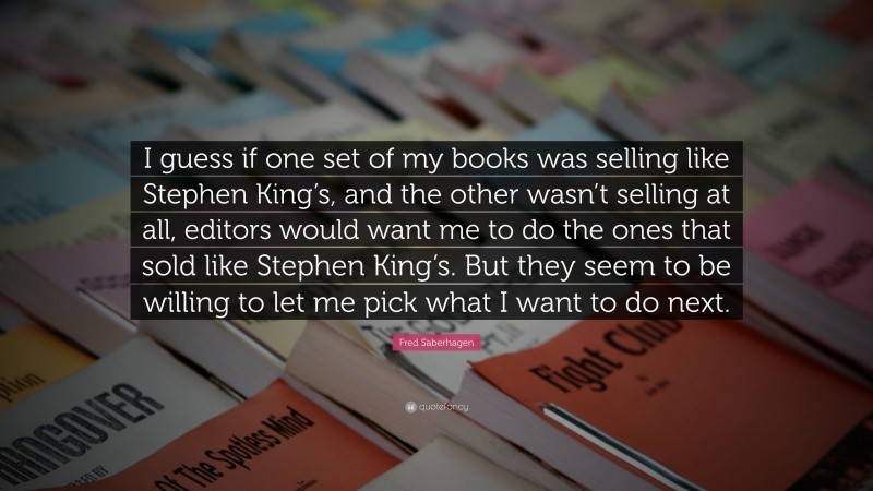 Fred Saberhagen Quote: “I guess if one set of my books was selling like Stephen King’s, and the other wasn’t selling at all, editors would want me to do the ones that sold like Stephen King’s. But they seem to be willing to let me pick what I want to do next.”