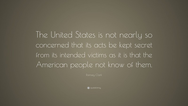 Ramsey Clark Quote: “The United States is not nearly so concerned that its acts be kept secret from its intended victims as it is that the American people not know of them.”