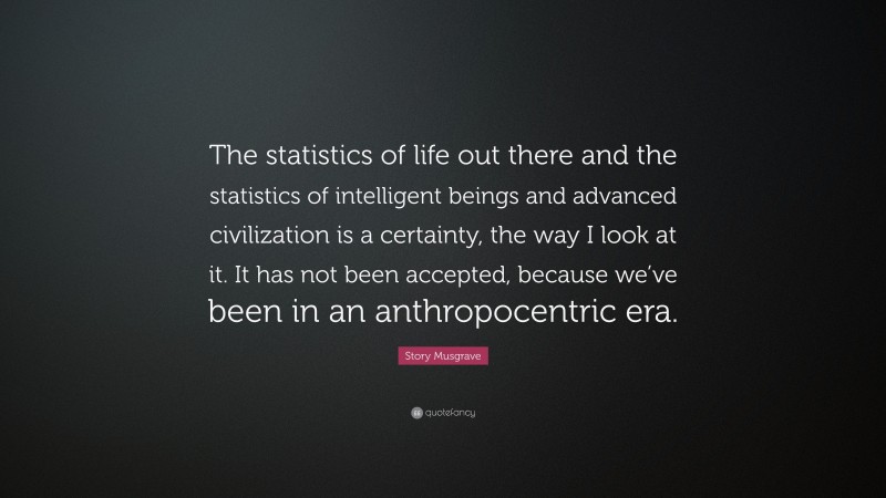 Story Musgrave Quote: “The statistics of life out there and the statistics of intelligent beings and advanced civilization is a certainty, the way I look at it. It has not been accepted, because we’ve been in an anthropocentric era.”