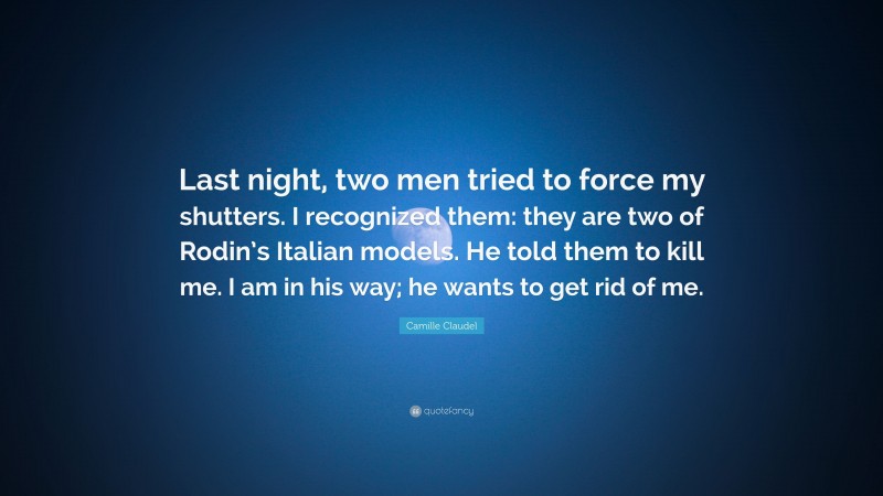 Camille Claudel Quote: “Last night, two men tried to force my shutters. I recognized them: they are two of Rodin’s Italian models. He told them to kill me. I am in his way; he wants to get rid of me.”