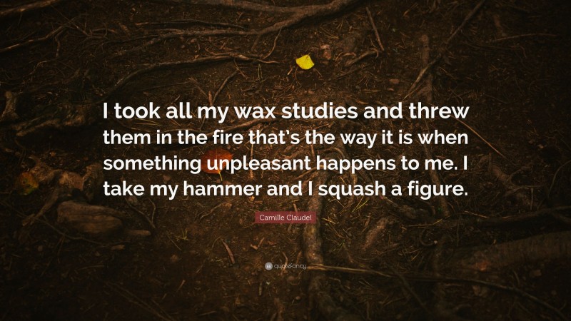 Camille Claudel Quote: “I took all my wax studies and threw them in the fire that’s the way it is when something unpleasant happens to me. I take my hammer and I squash a figure.”