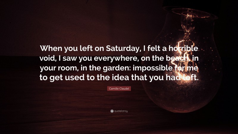 Camille Claudel Quote: “When you left on Saturday, I felt a horrible void, I saw you everywhere, on the beach, in your room, in the garden: impossible for me to get used to the idea that you had left.”
