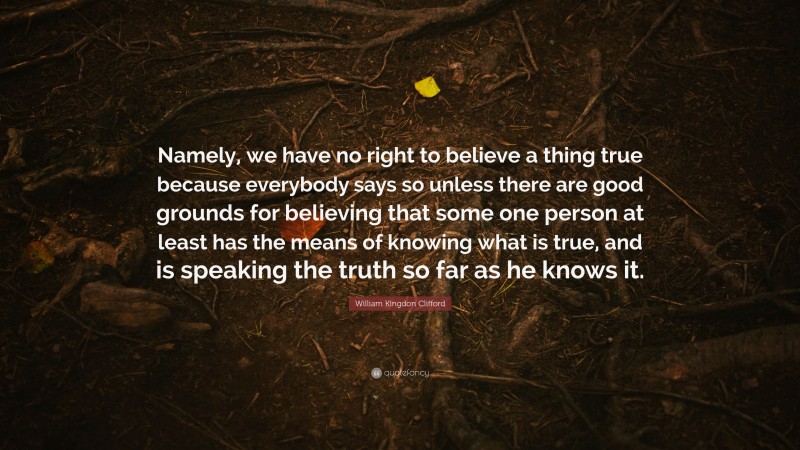 William Kingdon Clifford Quote: “Namely, we have no right to believe a thing true because everybody says so unless there are good grounds for believing that some one person at least has the means of knowing what is true, and is speaking the truth so far as he knows it.”