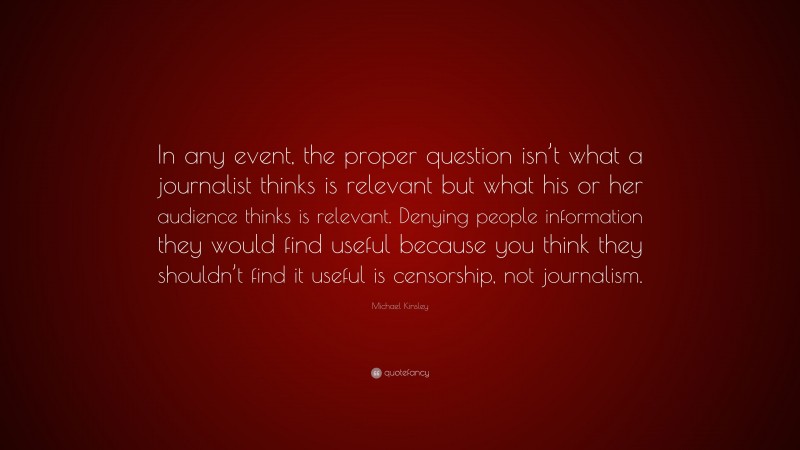 Michael Kinsley Quote: “In any event, the proper question isn’t what a journalist thinks is relevant but what his or her audience thinks is relevant. Denying people information they would find useful because you think they shouldn’t find it useful is censorship, not journalism.”