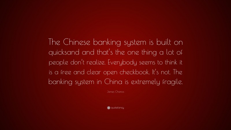 James Chanos Quote: “The Chinese banking system is built on quicksand and that’s the one thing a lot of people don’t realize. Everybody seems to think it is a free and clear open checkbook. It’s not. The banking system in China is extremely fragile.”