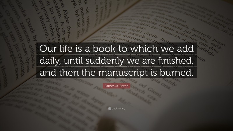 James M. Barrie Quote: “Our life is a book to which we add daily, until suddenly we are finished, and then the manuscript is burned.”