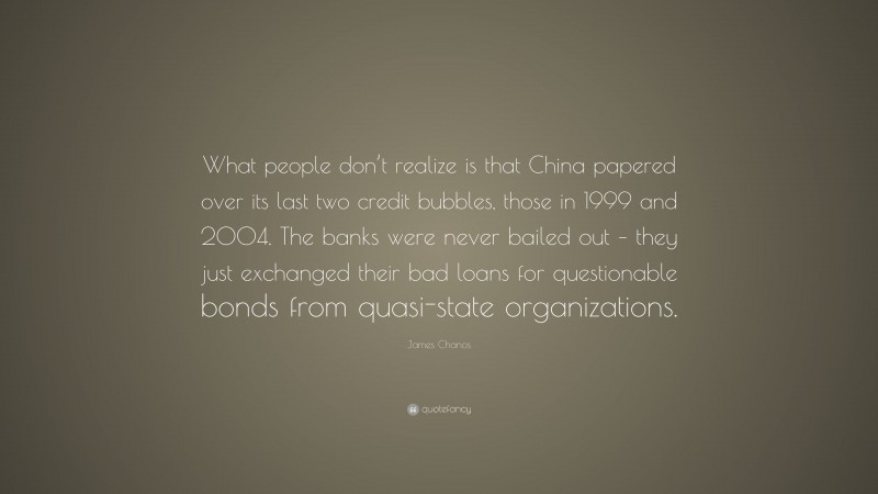 James Chanos Quote: “What people don’t realize is that China papered over its last two credit bubbles, those in 1999 and 2004. The banks were never bailed out – they just exchanged their bad loans for questionable bonds from quasi-state organizations.”