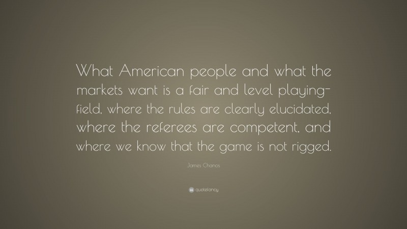 James Chanos Quote: “What American people and what the markets want is a fair and level playing-field, where the rules are clearly elucidated, where the referees are competent, and where we know that the game is not rigged.”