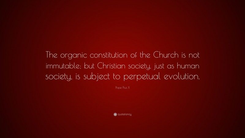 Pope Pius X Quote: “The organic constitution of the Church is not immutable; but Christian society, just as human society, is subject to perpetual evolution.”