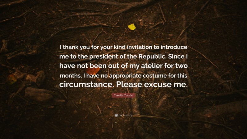 Camille Claudel Quote: “I thank you for your kind invitation to introduce me to the president of the Republic. Since I have not been out of my atelier for two months, I have no appropriate costume for this circumstance. Please excuse me.”