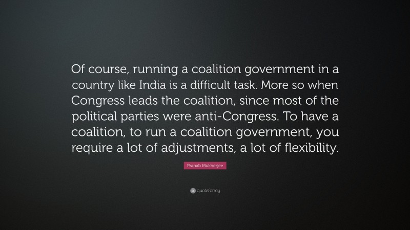 Pranab Mukherjee Quote: “Of course, running a coalition government in a country like India is a difficult task. More so when Congress leads the coalition, since most of the political parties were anti-Congress. To have a coalition, to run a coalition government, you require a lot of adjustments, a lot of flexibility.”