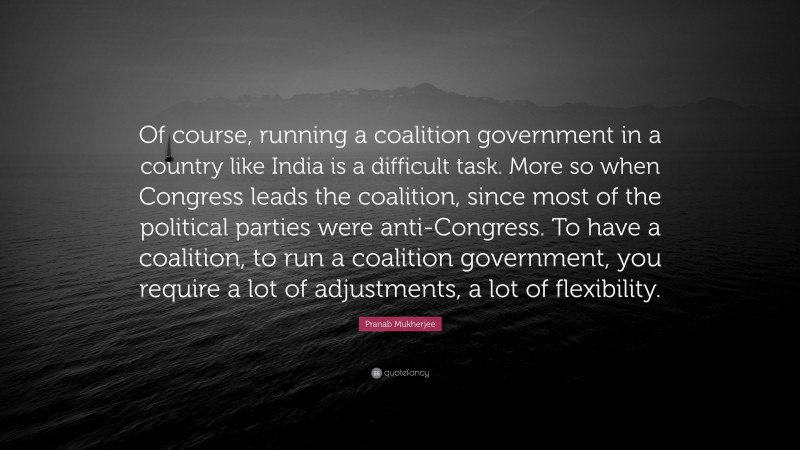 Pranab Mukherjee Quote: “Of course, running a coalition government in a country like India is a difficult task. More so when Congress leads the coalition, since most of the political parties were anti-Congress. To have a coalition, to run a coalition government, you require a lot of adjustments, a lot of flexibility.”
