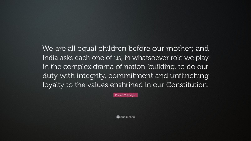 Pranab Mukherjee Quote: “We are all equal children before our mother; and India asks each one of us, in whatsoever role we play in the complex drama of nation-building, to do our duty with integrity, commitment and unflinching loyalty to the values enshrined in our Constitution.”