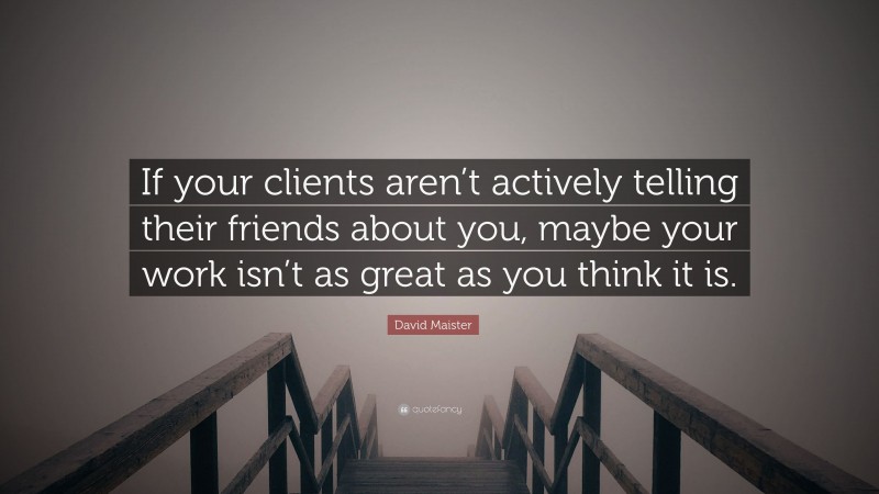 David Maister Quote: “If your clients aren’t actively telling their friends about you, maybe your work isn’t as great as you think it is.”