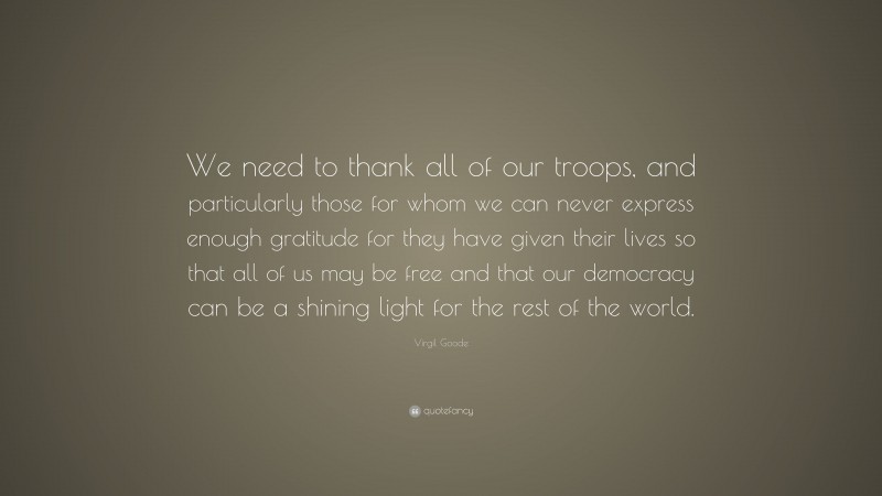 Virgil Goode Quote: “We need to thank all of our troops, and particularly those for whom we can never express enough gratitude for they have given their lives so that all of us may be free and that our democracy can be a shining light for the rest of the world.”