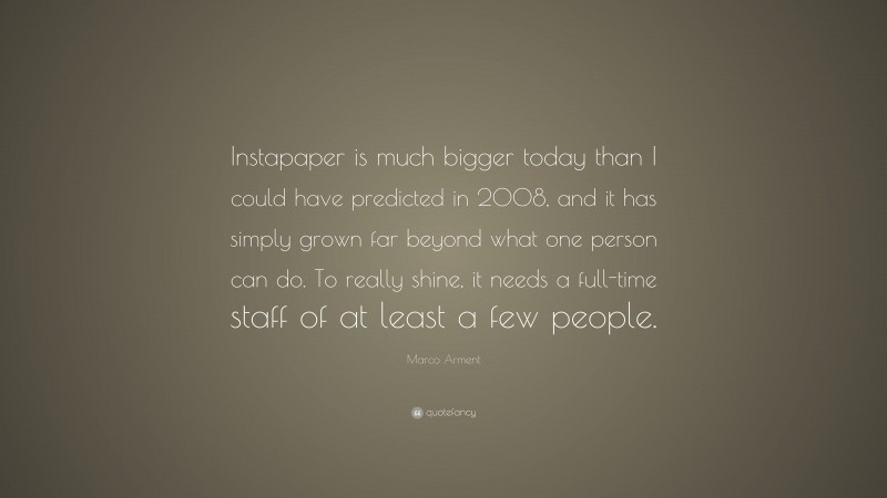 Marco Arment Quote: “Instapaper is much bigger today than I could have predicted in 2008, and it has simply grown far beyond what one person can do. To really shine, it needs a full-time staff of at least a few people.”