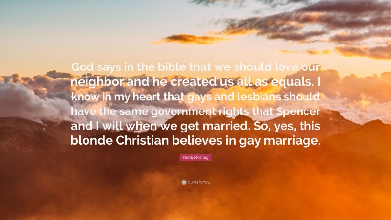 Heidi Montag Quote: “God says in the bible that we should love our neighbor and he created us all as equals. I know in my heart that gays and lesbians should have the same government rights that Spencer and I will when we get married. So, yes, this blonde Christian believes in gay marriage.”