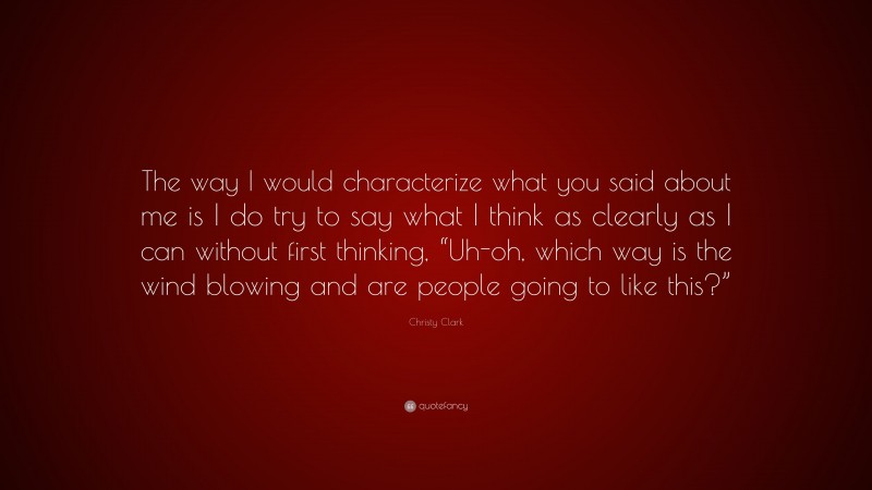 Christy Clark Quote: “The way I would characterize what you said about me is I do try to say what I think as clearly as I can without first thinking, “Uh-oh, which way is the wind blowing and are people going to like this?””