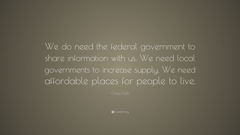 Christy Clark Quote: “We do need the federal government to share information with us. We need local governments to increase supply. We need affordable places for people to live.”