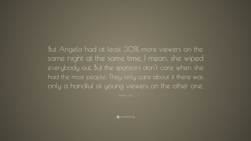 Sharon Gless Quote: “But Angela had at least 30% more viewers on the same night at the same time. I mean, she wiped everybody out. But the sponsors don’t care when she had the most people. They only care about if there was only a handful of young viewers on the other one.”