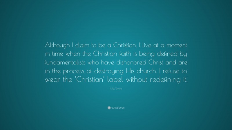 Mel White Quote: “Although I claim to be a Christian, I live at a moment in time when the Christian faith is being defined by fundamentalists who have dishonored Christ and are in the process of destroying His church. I refuse to wear the ‘Christian’ label without redefining it.”