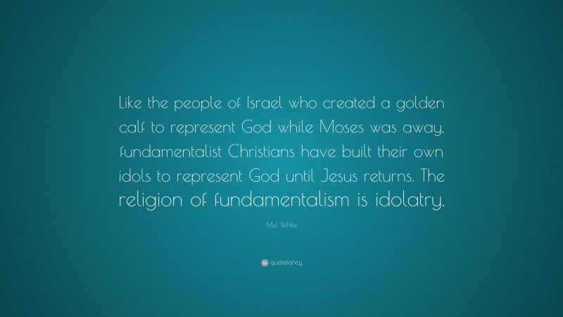 Mel White Quote: “Like the people of Israel who created a golden calf to represent God while Moses was away, fundamentalist Christians have built their own idols to represent God until Jesus returns. The religion of fundamentalism is idolatry.”