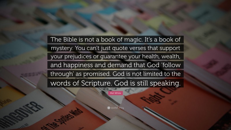 Mel White Quote: “The Bible is not a book of magic. It’s a book of mystery. You can’t just quote verses that support your prejudices or guarantee your health, wealth, and happiness and demand that God ‘follow through’ as promised. God is not limited to the words of Scripture. God is still speaking.”