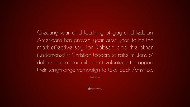 Mel White Quote: “Creating fear and loathing of gay and lesbian Americans has proven, year after year, to be the most effective say for Dobson and the other fundamentalist Christian leaders to raise millions of dollars and recruit millions of volunteers to support their long-range campaign to take back America.”