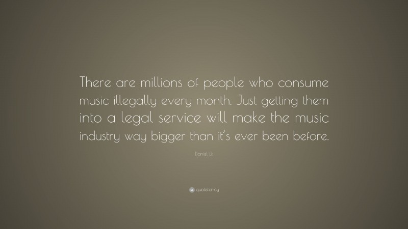 Daniel Ek Quote: “There are millions of people who consume music illegally every month. Just getting them into a legal service will make the music industry way bigger than it’s ever been before.”