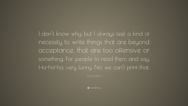 Terry Southern Quote: “I don’t know why, but I always feel a kind of necessity to write things that are beyond acceptance, that are too offensive or something. For people to read them and say, Ha-ha-ha, very funny. No, we can’t print that.”