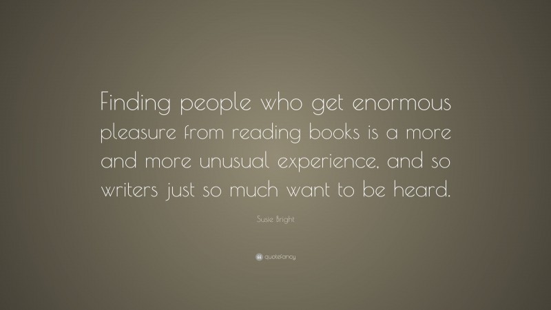 Susie Bright Quote: “Finding people who get enormous pleasure from reading books is a more and more unusual experience, and so writers just so much want to be heard.”