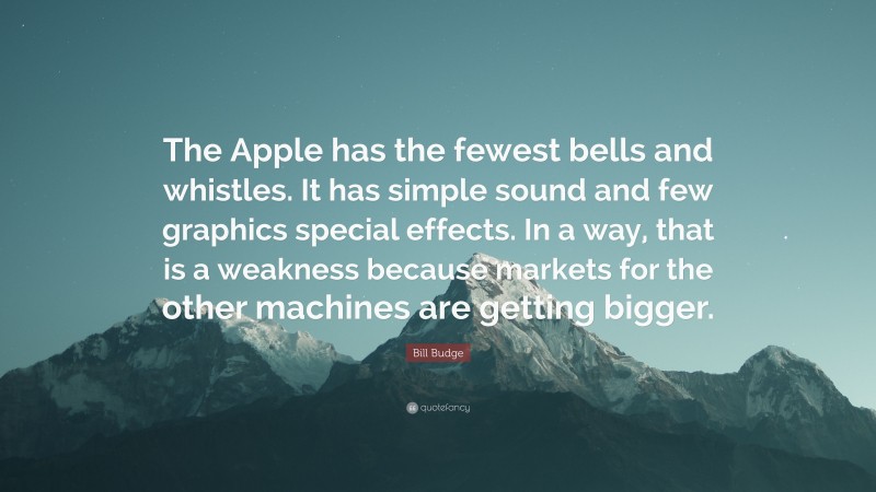 Bill Budge Quote: “The Apple has the fewest bells and whistles. It has simple sound and few graphics special effects. In a way, that is a weakness because markets for the other machines are getting bigger.”