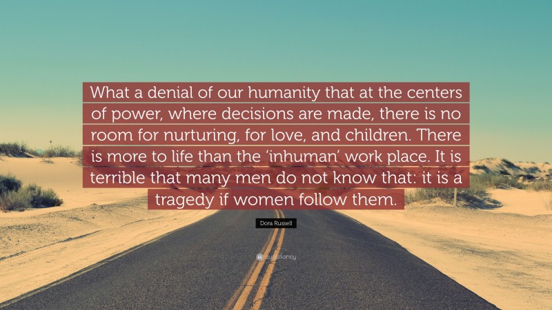 Dora Russell Quote: “What a denial of our humanity that at the centers of power, where decisions are made, there is no room for nurturing, for love, and children. There is more to life than the ‘inhuman’ work place. It is terrible that many men do not know that: it is a tragedy if women follow them.”