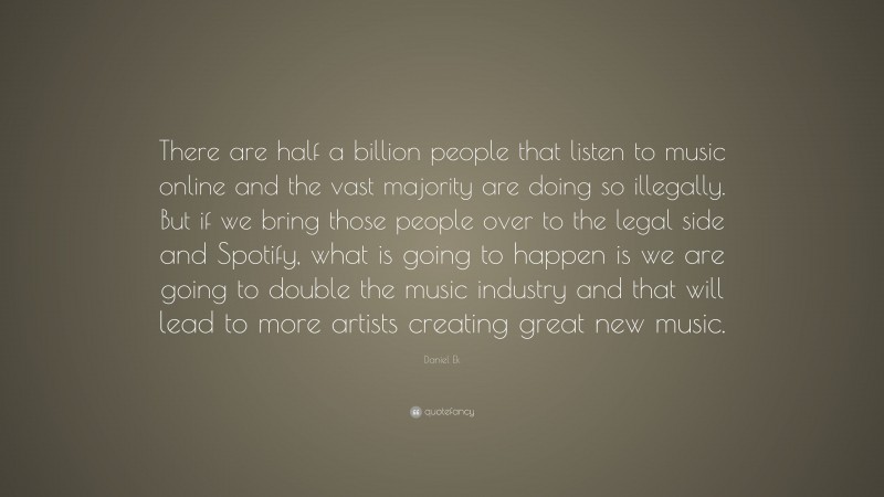 Daniel Ek Quote: “There are half a billion people that listen to music online and the vast majority are doing so illegally. But if we bring those people over to the legal side and Spotify, what is going to happen is we are going to double the music industry and that will lead to more artists creating great new music.”