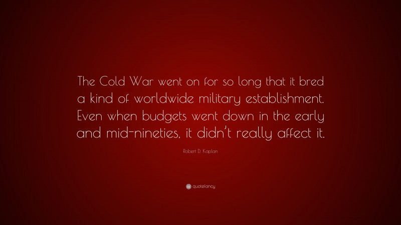 Robert D. Kaplan Quote: “The Cold War went on for so long that it bred a kind of worldwide military establishment. Even when budgets went down in the early and mid-nineties, it didn’t really affect it.”