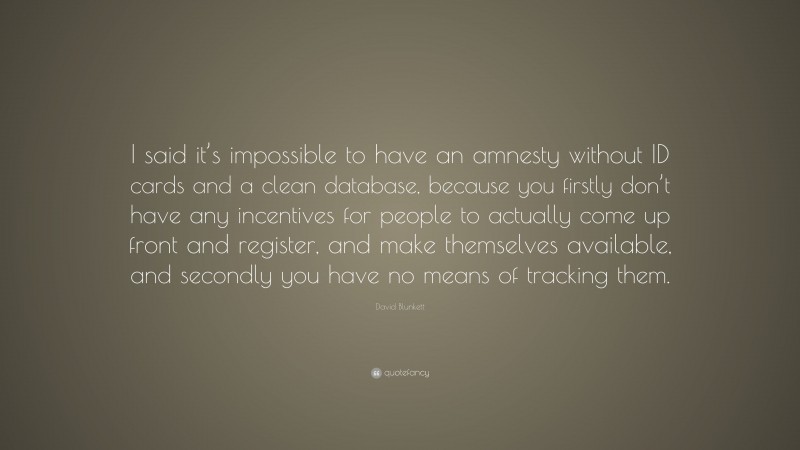 David Blunkett Quote: “I said it’s impossible to have an amnesty without ID cards and a clean database, because you firstly don’t have any incentives for people to actually come up front and register, and make themselves available, and secondly you have no means of tracking them.”