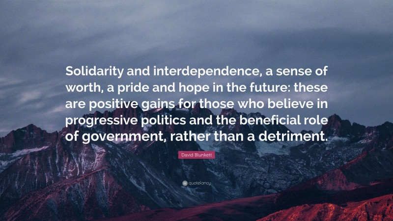 David Blunkett Quote: “Solidarity and interdependence, a sense of worth, a pride and hope in the future: these are positive gains for those who believe in progressive politics and the beneficial role of government, rather than a detriment.”