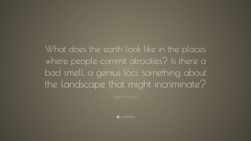 Robert D. Kaplan Quote: “What does the earth look like in the places where people commit atrocities? Is there a bad smell, a genius loci, something about the landscape that might incriminate?”
