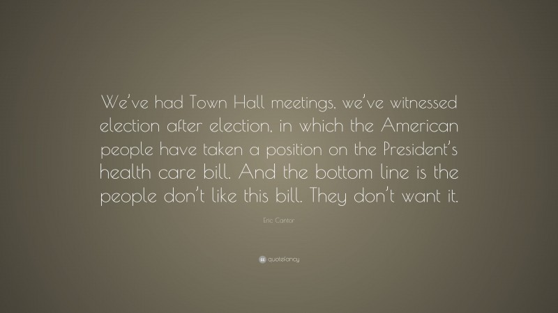Eric Cantor Quote: “We’ve had Town Hall meetings, we’ve witnessed election after election, in which the American people have taken a position on the President’s health care bill. And the bottom line is the people don’t like this bill. They don’t want it.”
