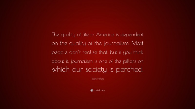 Scott Pelley Quote: “The quality of life in America is dependent on the quality of the journalism. Most people don’t realize that, but if you think about it, journalism is one of the pillars on which our society is perched.”