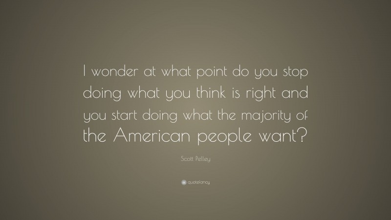 Scott Pelley Quote: “I wonder at what point do you stop doing what you think is right and you start doing what the majority of the American people want?”