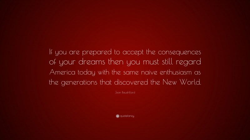 Jean Baudrillard Quote: “If you are prepared to accept the consequences of your dreams then you must still regard America today with the same naive enthusiasm as the generations that discovered the New World.”