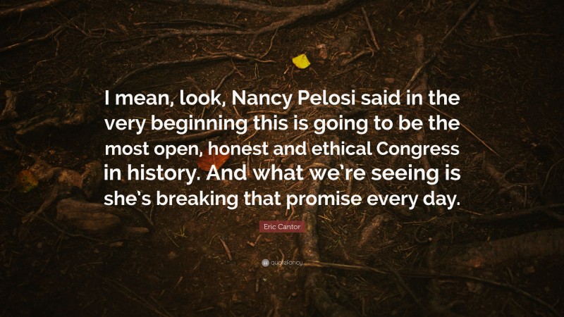 Eric Cantor Quote: “I mean, look, Nancy Pelosi said in the very beginning this is going to be the most open, honest and ethical Congress in history. And what we’re seeing is she’s breaking that promise every day.”